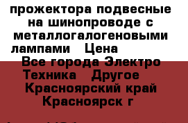 прожектора подвесные на шинопроводе с металлогалогеновыми лампами › Цена ­ 40 000 - Все города Электро-Техника » Другое   . Красноярский край,Красноярск г.